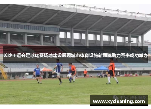 长沙十运会足球比赛场地建设展现城市体育设施新面貌助力赛事成功举办